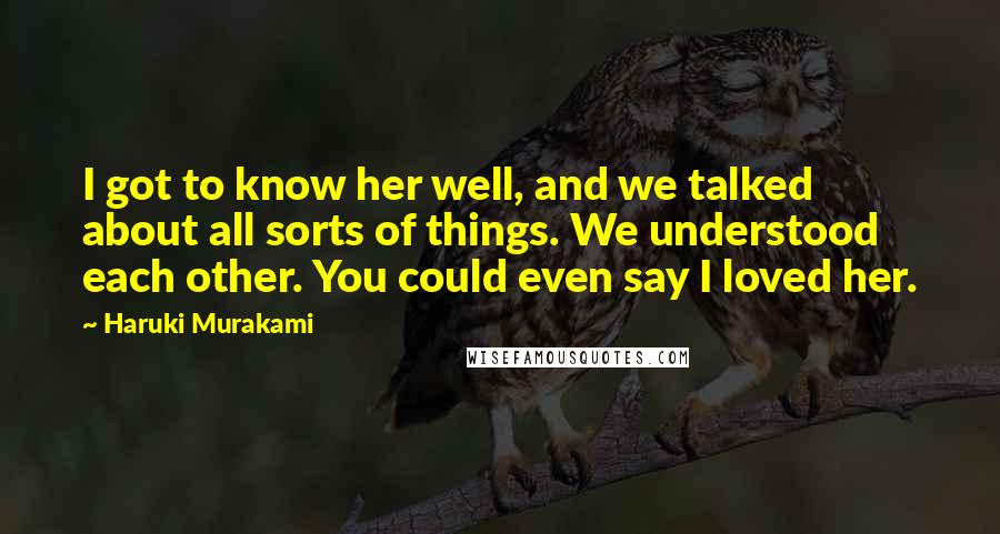 Haruki Murakami Quotes: I got to know her well, and we talked about all sorts of things. We understood each other. You could even say I loved her.