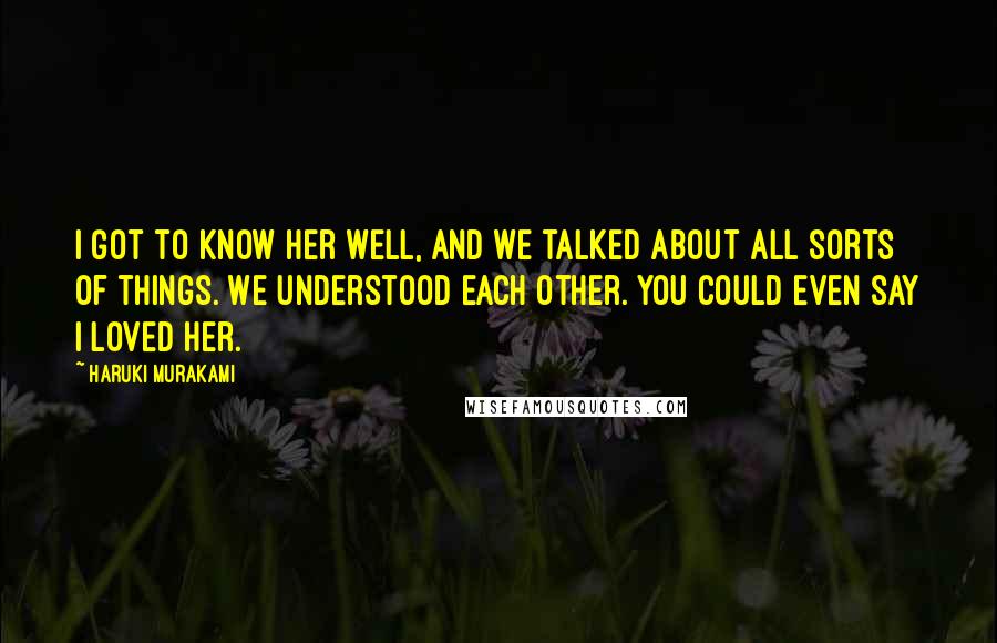 Haruki Murakami Quotes: I got to know her well, and we talked about all sorts of things. We understood each other. You could even say I loved her.