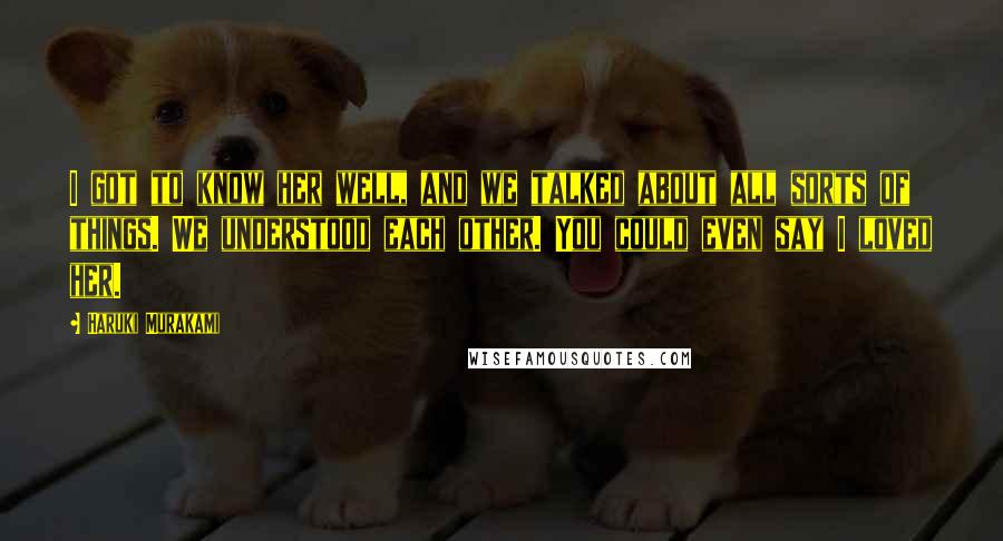 Haruki Murakami Quotes: I got to know her well, and we talked about all sorts of things. We understood each other. You could even say I loved her.