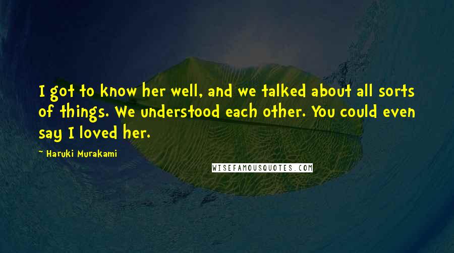 Haruki Murakami Quotes: I got to know her well, and we talked about all sorts of things. We understood each other. You could even say I loved her.