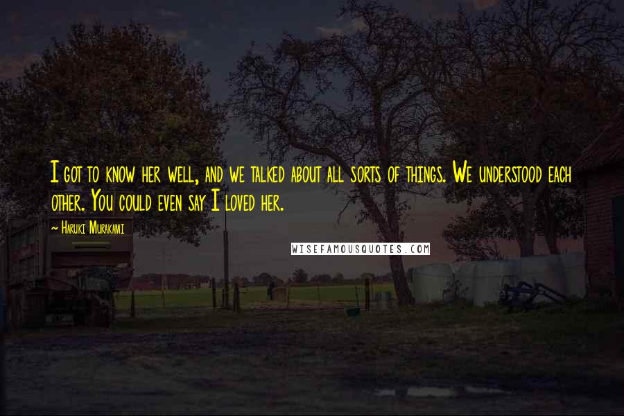 Haruki Murakami Quotes: I got to know her well, and we talked about all sorts of things. We understood each other. You could even say I loved her.