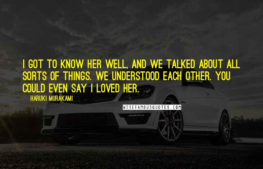 Haruki Murakami Quotes: I got to know her well, and we talked about all sorts of things. We understood each other. You could even say I loved her.