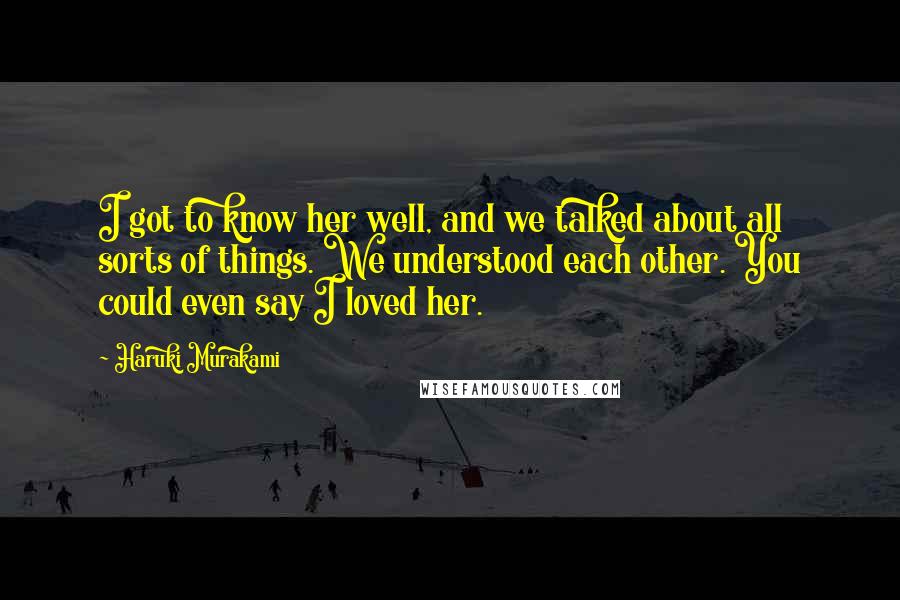 Haruki Murakami Quotes: I got to know her well, and we talked about all sorts of things. We understood each other. You could even say I loved her.