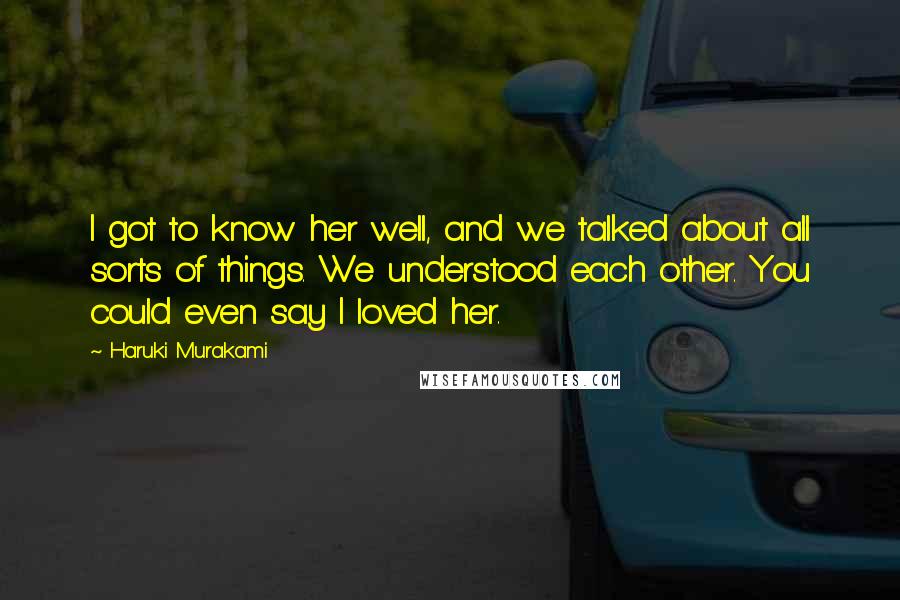 Haruki Murakami Quotes: I got to know her well, and we talked about all sorts of things. We understood each other. You could even say I loved her.