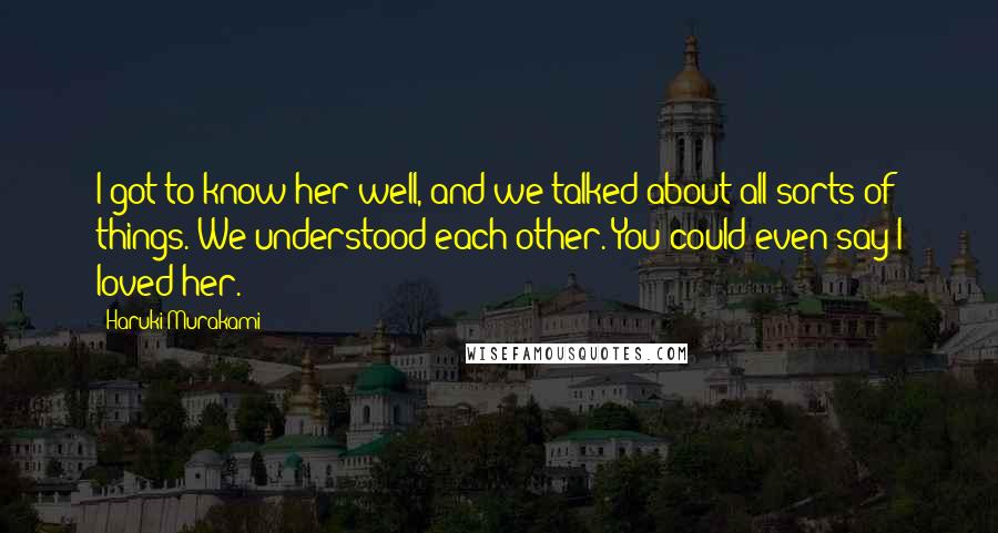 Haruki Murakami Quotes: I got to know her well, and we talked about all sorts of things. We understood each other. You could even say I loved her.