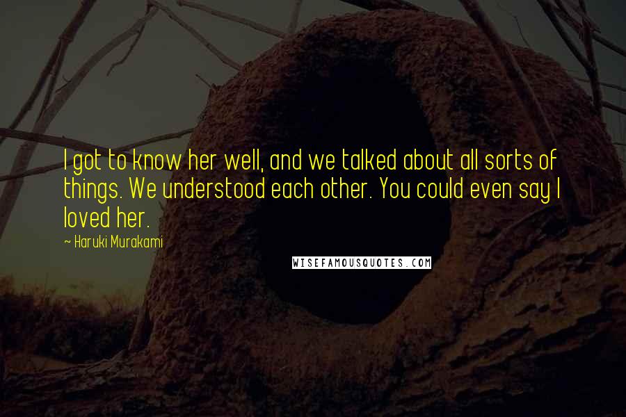 Haruki Murakami Quotes: I got to know her well, and we talked about all sorts of things. We understood each other. You could even say I loved her.