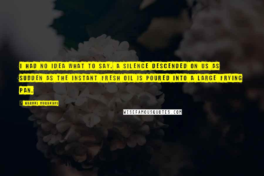 Haruki Murakami Quotes: I had no idea what to say. A silence descended on us as sudden as the instant fresh oil is poured into a large frying pan.