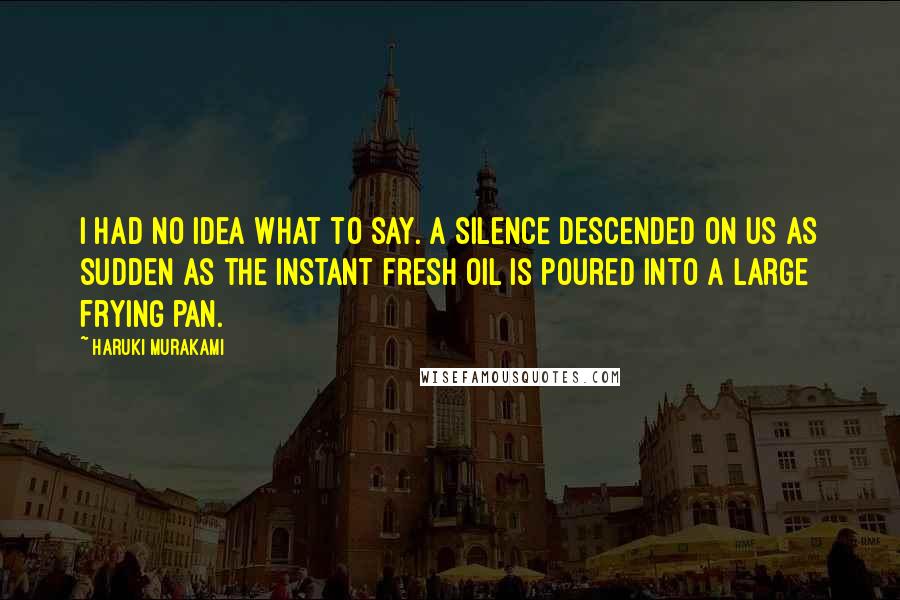 Haruki Murakami Quotes: I had no idea what to say. A silence descended on us as sudden as the instant fresh oil is poured into a large frying pan.