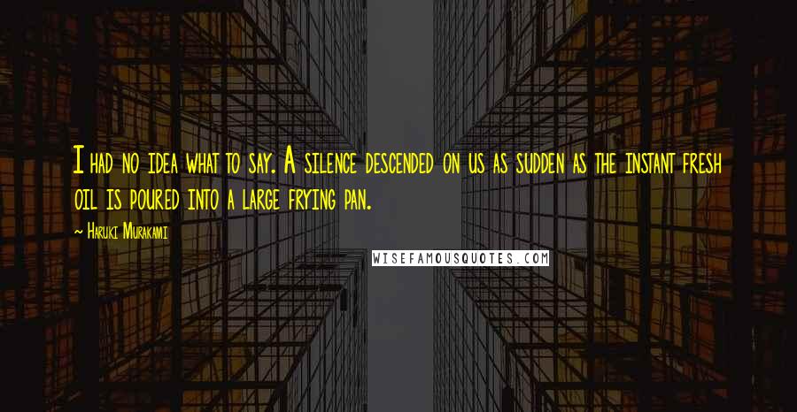 Haruki Murakami Quotes: I had no idea what to say. A silence descended on us as sudden as the instant fresh oil is poured into a large frying pan.