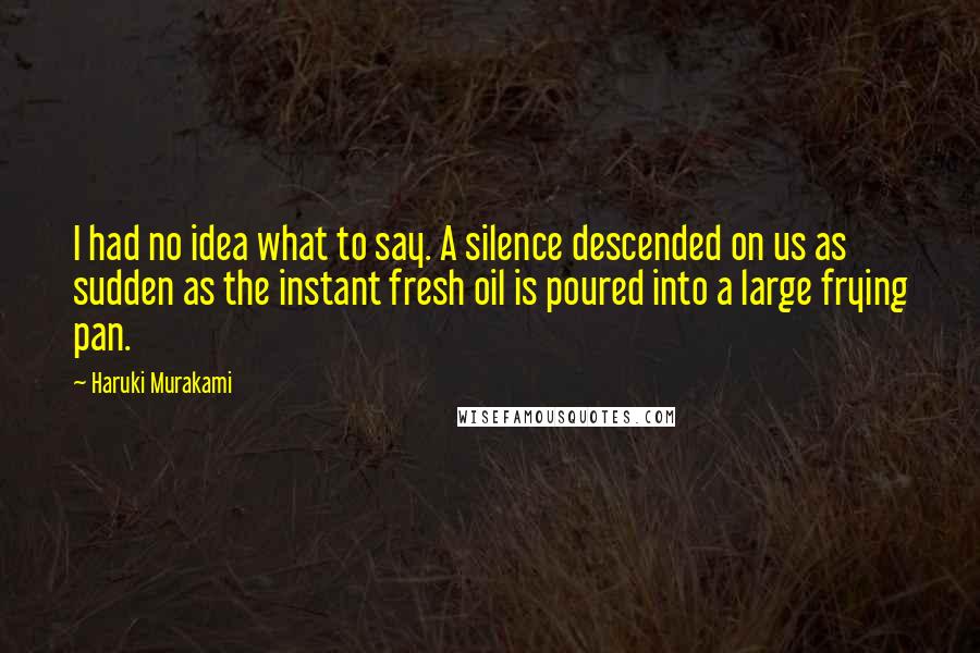 Haruki Murakami Quotes: I had no idea what to say. A silence descended on us as sudden as the instant fresh oil is poured into a large frying pan.