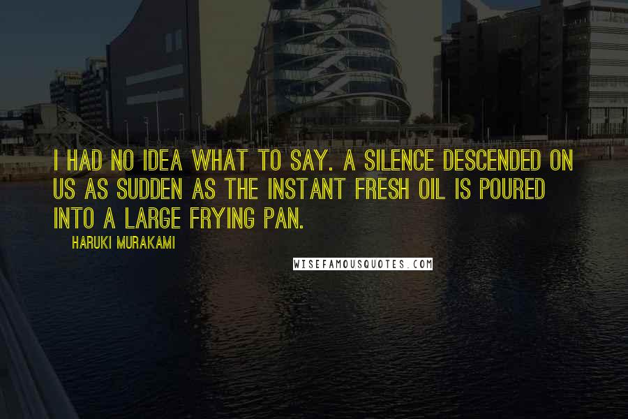 Haruki Murakami Quotes: I had no idea what to say. A silence descended on us as sudden as the instant fresh oil is poured into a large frying pan.