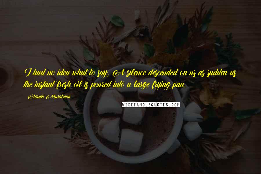Haruki Murakami Quotes: I had no idea what to say. A silence descended on us as sudden as the instant fresh oil is poured into a large frying pan.