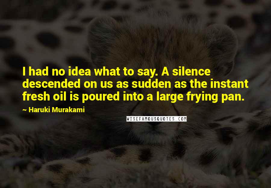 Haruki Murakami Quotes: I had no idea what to say. A silence descended on us as sudden as the instant fresh oil is poured into a large frying pan.