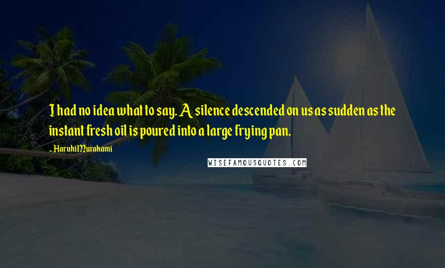 Haruki Murakami Quotes: I had no idea what to say. A silence descended on us as sudden as the instant fresh oil is poured into a large frying pan.
