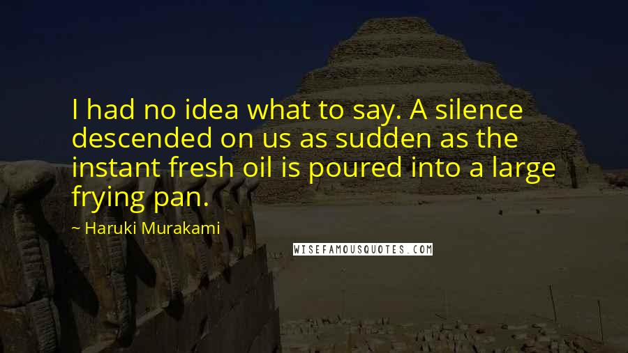 Haruki Murakami Quotes: I had no idea what to say. A silence descended on us as sudden as the instant fresh oil is poured into a large frying pan.