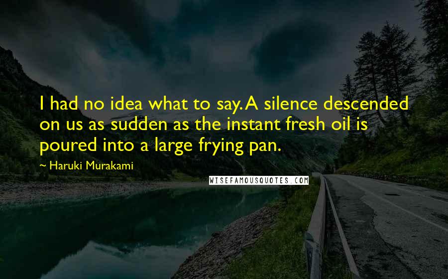 Haruki Murakami Quotes: I had no idea what to say. A silence descended on us as sudden as the instant fresh oil is poured into a large frying pan.
