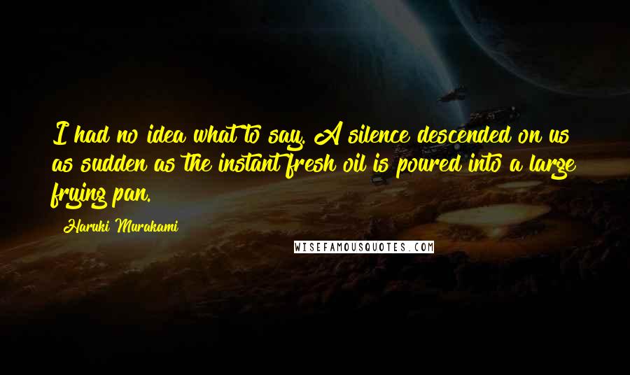 Haruki Murakami Quotes: I had no idea what to say. A silence descended on us as sudden as the instant fresh oil is poured into a large frying pan.