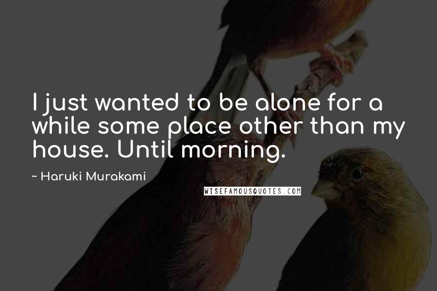 Haruki Murakami Quotes: I just wanted to be alone for a while some place other than my house. Until morning.