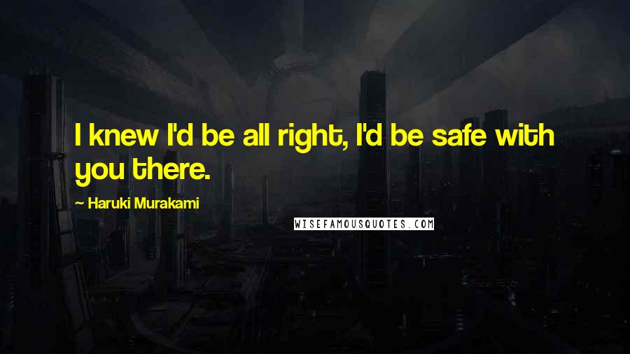 Haruki Murakami Quotes: I knew I'd be all right, I'd be safe with you there.