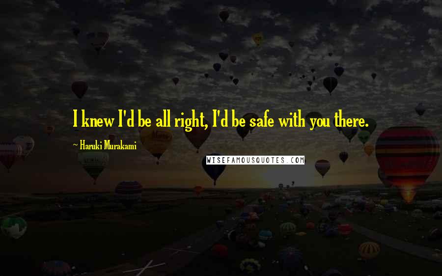 Haruki Murakami Quotes: I knew I'd be all right, I'd be safe with you there.