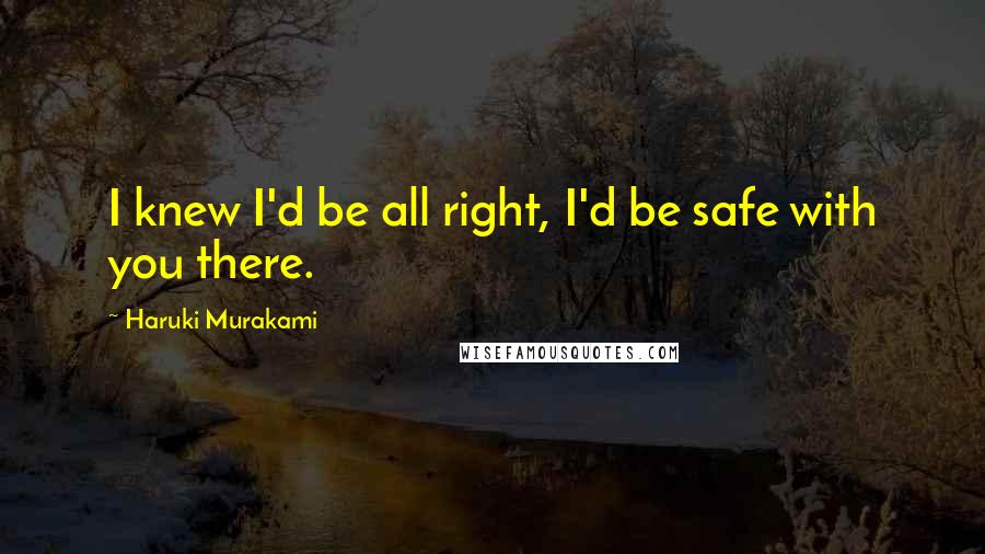Haruki Murakami Quotes: I knew I'd be all right, I'd be safe with you there.