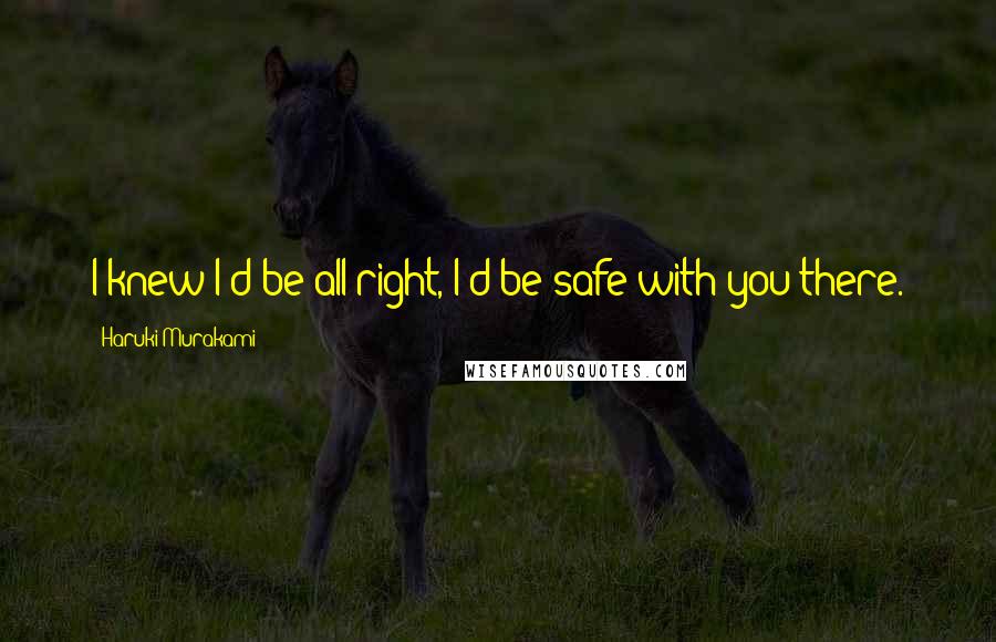 Haruki Murakami Quotes: I knew I'd be all right, I'd be safe with you there.