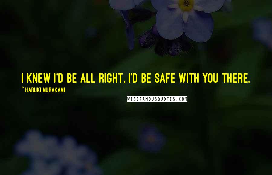 Haruki Murakami Quotes: I knew I'd be all right, I'd be safe with you there.