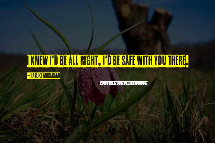Haruki Murakami Quotes: I knew I'd be all right, I'd be safe with you there.