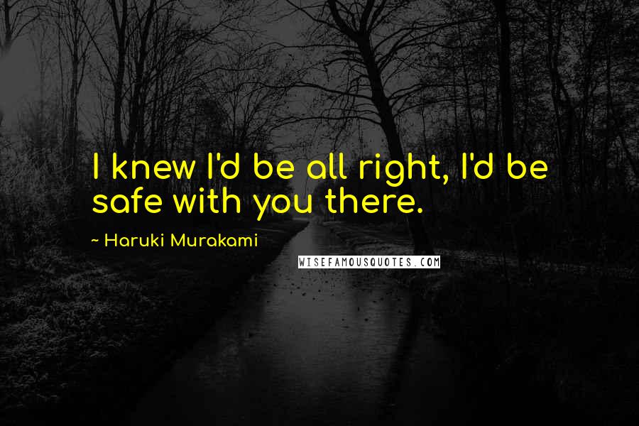Haruki Murakami Quotes: I knew I'd be all right, I'd be safe with you there.