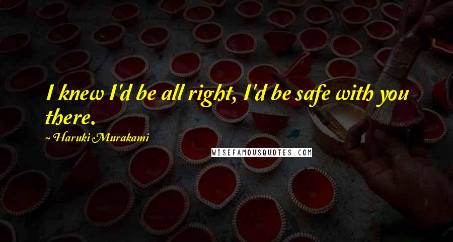 Haruki Murakami Quotes: I knew I'd be all right, I'd be safe with you there.