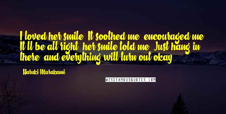 Haruki Murakami Quotes: I loved her smile. It soothed me, encouraged me. It'll be all right, her smile told me. Just hang in there, and everything will turn out okay.