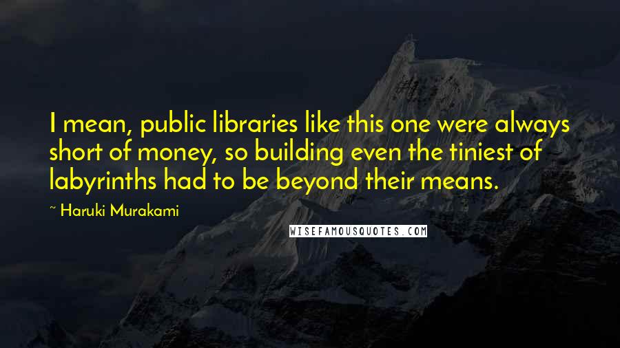 Haruki Murakami Quotes: I mean, public libraries like this one were always short of money, so building even the tiniest of labyrinths had to be beyond their means.