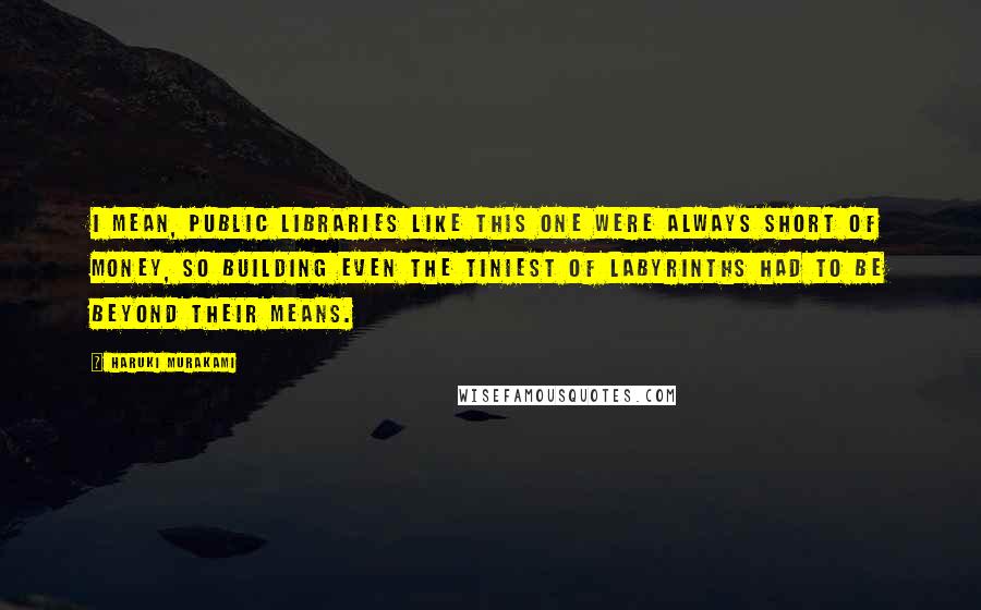 Haruki Murakami Quotes: I mean, public libraries like this one were always short of money, so building even the tiniest of labyrinths had to be beyond their means.