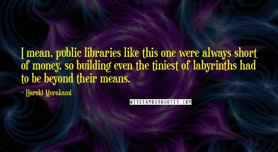 Haruki Murakami Quotes: I mean, public libraries like this one were always short of money, so building even the tiniest of labyrinths had to be beyond their means.