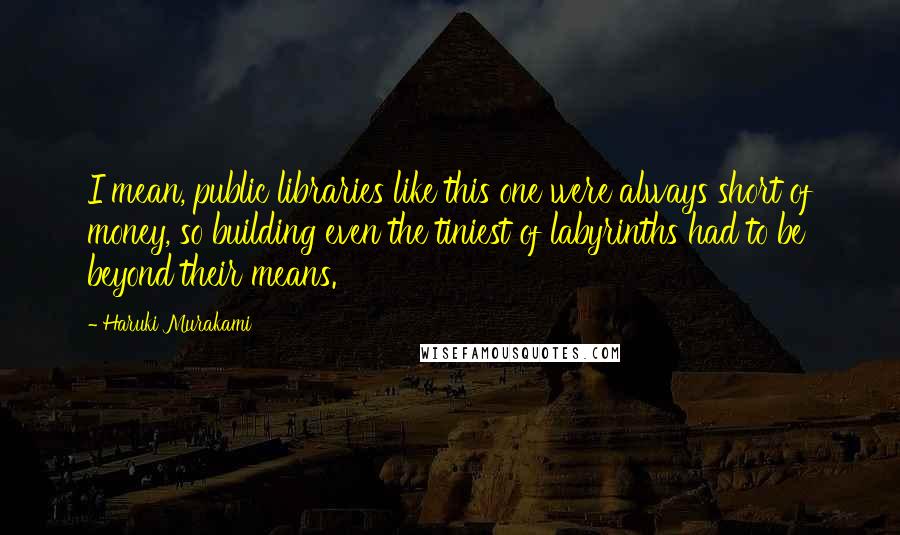 Haruki Murakami Quotes: I mean, public libraries like this one were always short of money, so building even the tiniest of labyrinths had to be beyond their means.