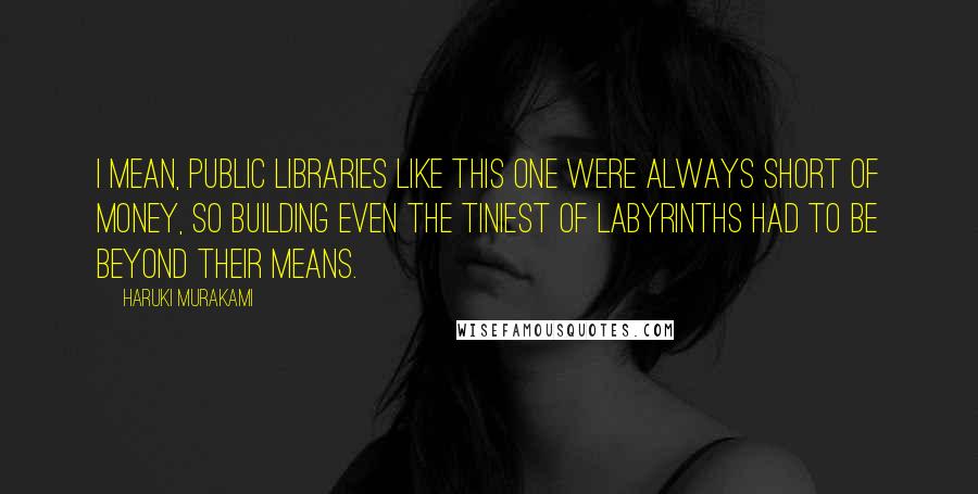 Haruki Murakami Quotes: I mean, public libraries like this one were always short of money, so building even the tiniest of labyrinths had to be beyond their means.