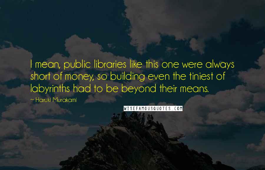 Haruki Murakami Quotes: I mean, public libraries like this one were always short of money, so building even the tiniest of labyrinths had to be beyond their means.