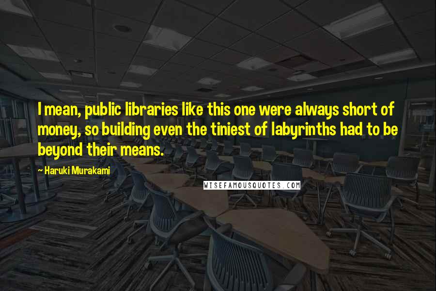 Haruki Murakami Quotes: I mean, public libraries like this one were always short of money, so building even the tiniest of labyrinths had to be beyond their means.