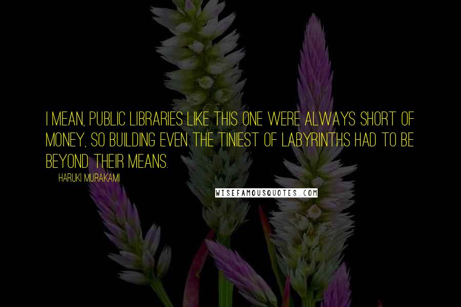 Haruki Murakami Quotes: I mean, public libraries like this one were always short of money, so building even the tiniest of labyrinths had to be beyond their means.