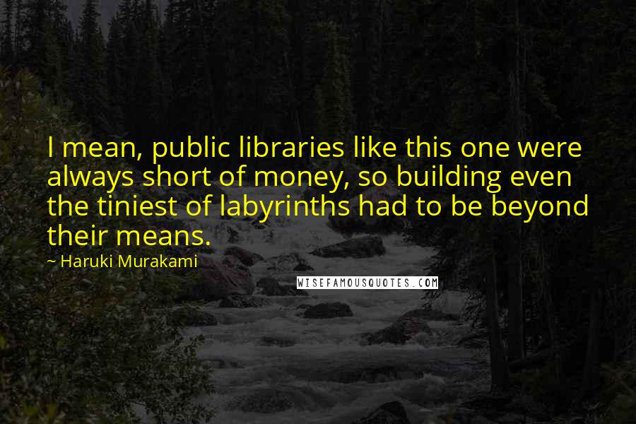 Haruki Murakami Quotes: I mean, public libraries like this one were always short of money, so building even the tiniest of labyrinths had to be beyond their means.