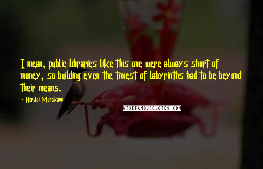 Haruki Murakami Quotes: I mean, public libraries like this one were always short of money, so building even the tiniest of labyrinths had to be beyond their means.