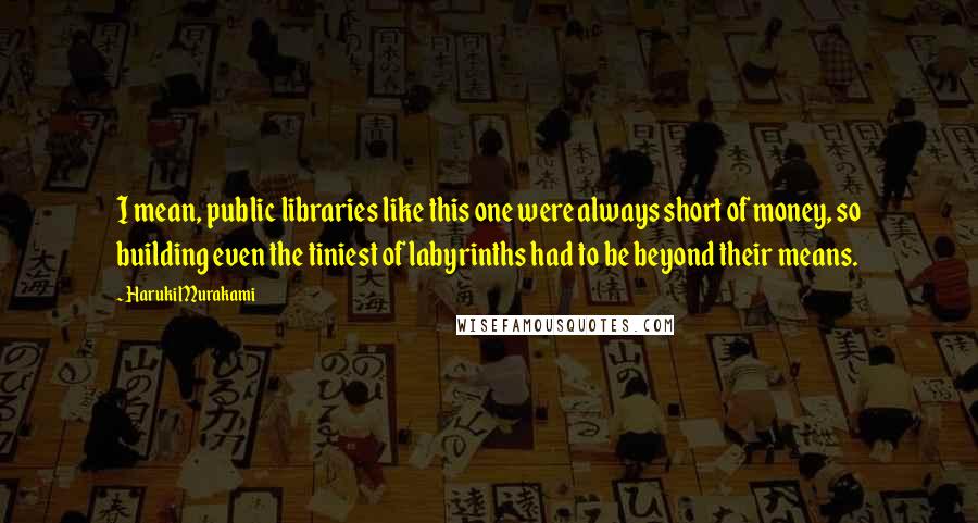 Haruki Murakami Quotes: I mean, public libraries like this one were always short of money, so building even the tiniest of labyrinths had to be beyond their means.