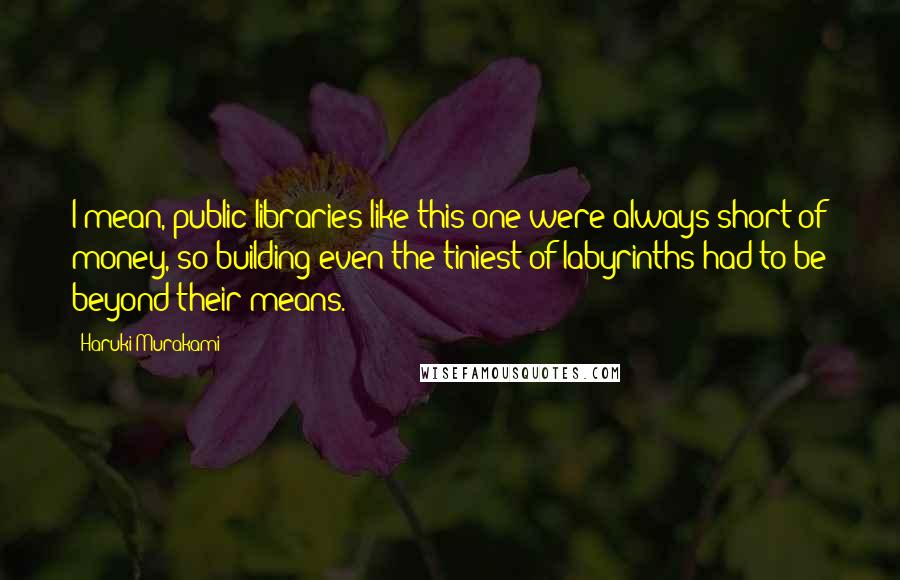 Haruki Murakami Quotes: I mean, public libraries like this one were always short of money, so building even the tiniest of labyrinths had to be beyond their means.