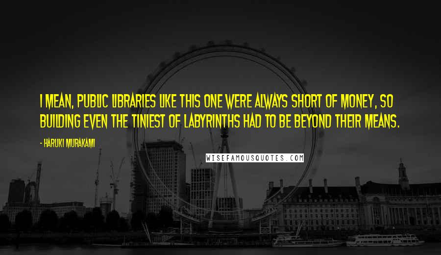 Haruki Murakami Quotes: I mean, public libraries like this one were always short of money, so building even the tiniest of labyrinths had to be beyond their means.