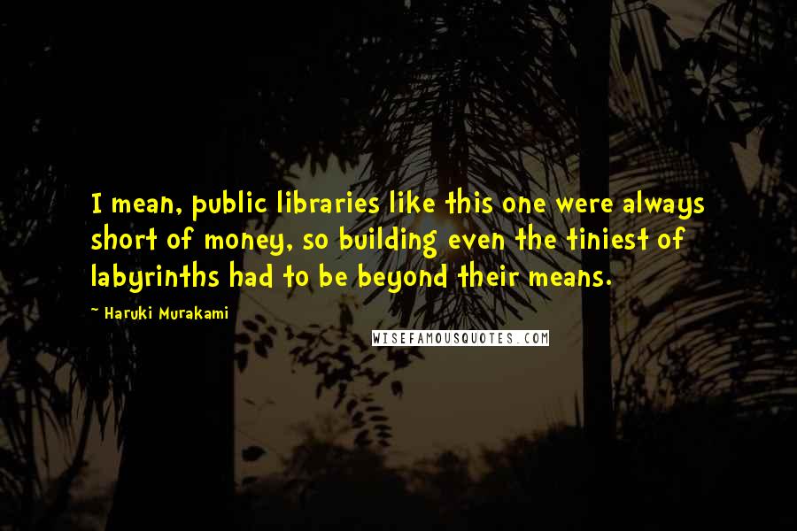 Haruki Murakami Quotes: I mean, public libraries like this one were always short of money, so building even the tiniest of labyrinths had to be beyond their means.