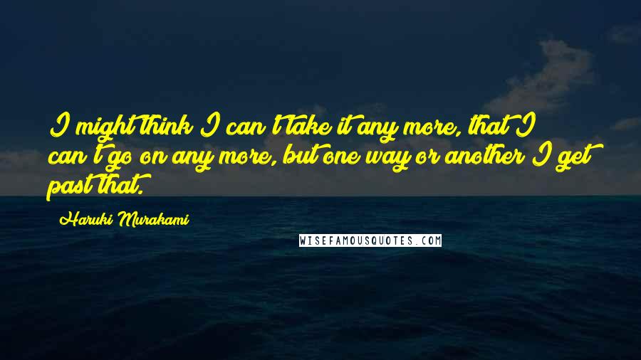Haruki Murakami Quotes: I might think I can't take it any more, that I can't go on any more, but one way or another I get past that.