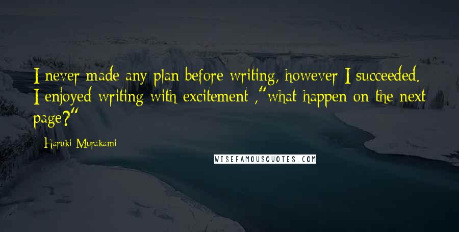 Haruki Murakami Quotes: I never made any plan before writing, however I succeeded. I enjoyed writing with excitement ,"what happen on the next page?"