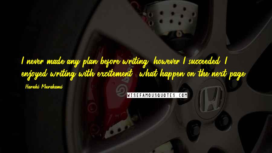 Haruki Murakami Quotes: I never made any plan before writing, however I succeeded. I enjoyed writing with excitement ,"what happen on the next page?"