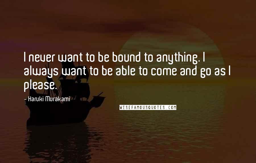 Haruki Murakami Quotes: I never want to be bound to anything. I always want to be able to come and go as I please.