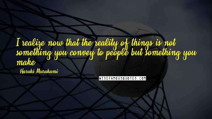 Haruki Murakami Quotes: I realize now that the reality of things is not something you convey to people but something you make.